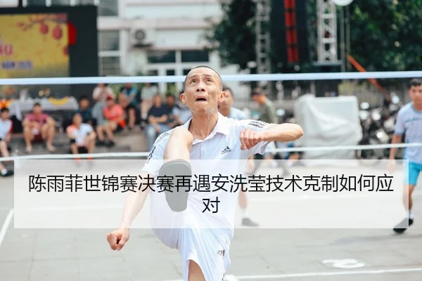 陈雨菲世锦赛决赛再遇安洗莹技术克制如何应对