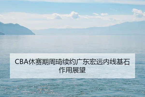 CBA休赛期周琦续约广东宏远内线基石作用展望