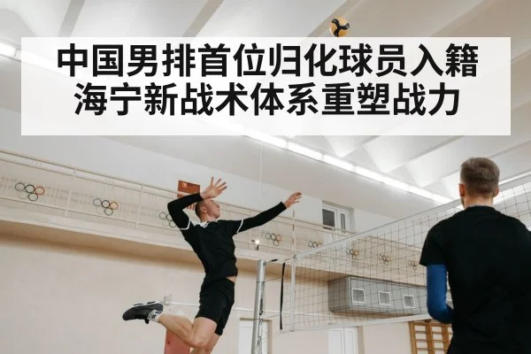 中国男排首位归化球员入籍 海宁新战术体系重塑战力